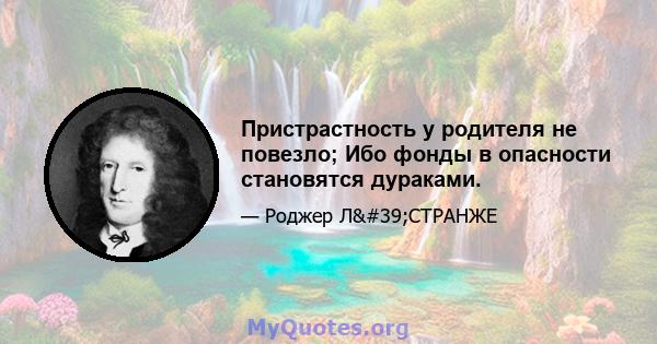 Пристрастность у родителя не повезло; Ибо фонды в опасности становятся дураками.