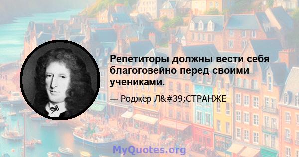 Репетиторы должны вести себя благоговейно перед своими учениками.