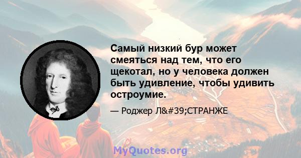 Самый низкий бур может смеяться над тем, что его щекотал, но у человека должен быть удивление, чтобы удивить остроумие.