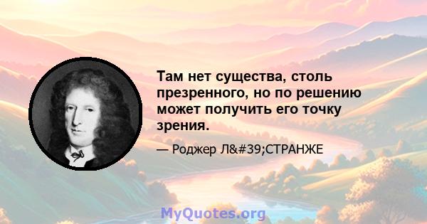 Там нет существа, столь презренного, но по решению может получить его точку зрения.