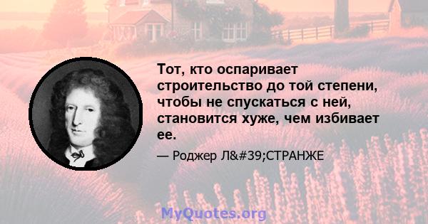 Тот, кто оспаривает строительство до той степени, чтобы не спускаться с ней, становится хуже, чем избивает ее.