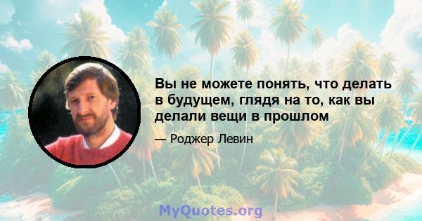 Вы не можете понять, что делать в будущем, глядя на то, как вы делали вещи в прошлом