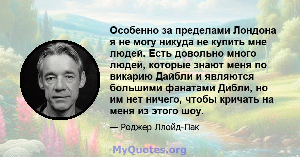 Особенно за пределами Лондона я не могу никуда не купить мне людей. Есть довольно много людей, которые знают меня по викарию Дайбли и являются большими фанатами Дибли, но им нет ничего, чтобы кричать на меня из этого