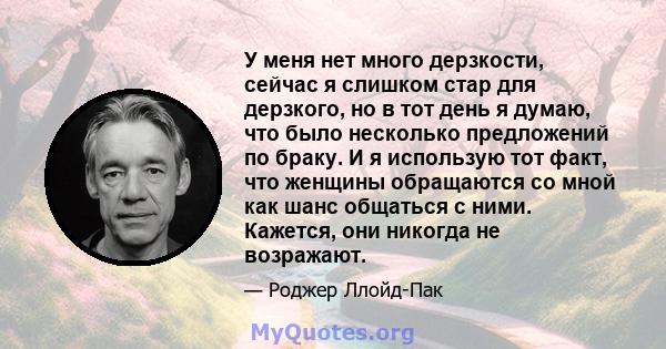 У меня нет много дерзкости, сейчас я слишком стар для дерзкого, но в тот день я думаю, что было несколько предложений по браку. И я использую тот факт, что женщины обращаются со мной как шанс общаться с ними. Кажется,