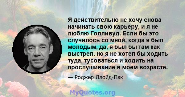 Я действительно не хочу снова начинать свою карьеру, и я не люблю Голливуд. Если бы это случилось со мной, когда я был молодым, да, я был бы там как выстрел, но я не хотел бы ходить туда, тусоваться и ходить на