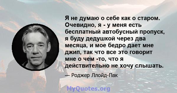 Я не думаю о себе как о старом. Очевидно, я - у меня есть бесплатный автобусный пропуск, я буду дедушкой через два месяца, и мое бедро дает мне джип, так что все это говорит мне о чем -то, что я действительно не хочу