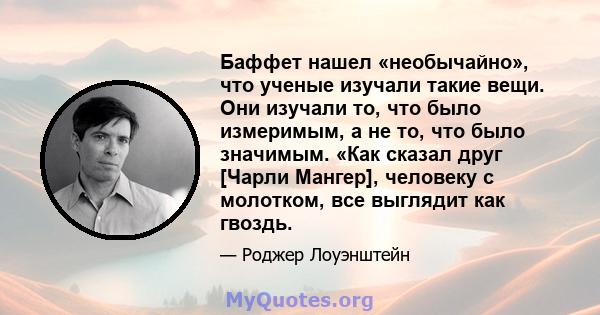 Баффет нашел «необычайно», что ученые изучали такие вещи. Они изучали то, что было измеримым, а не то, что было значимым. «Как сказал друг [Чарли Мангер], человеку с молотком, все выглядит как гвоздь.