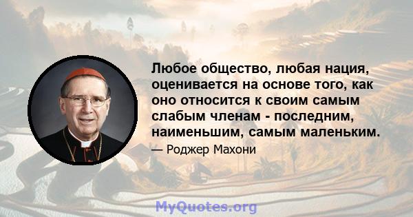 Любое общество, любая нация, оценивается на основе того, как оно относится к своим самым слабым членам - последним, наименьшим, самым маленьким.