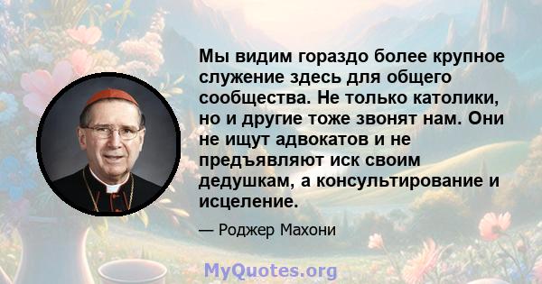 Мы видим гораздо более крупное служение здесь для общего сообщества. Не только католики, но и другие тоже звонят нам. Они не ищут адвокатов и не предъявляют иск своим дедушкам, а консультирование и исцеление.