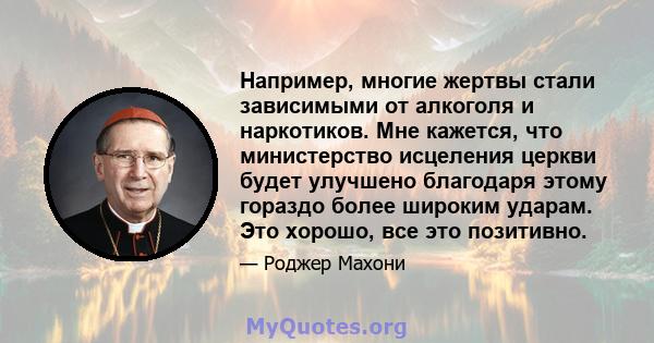 Например, многие жертвы стали зависимыми от алкоголя и наркотиков. Мне кажется, что министерство исцеления церкви будет улучшено благодаря этому гораздо более широким ударам. Это хорошо, все это позитивно.