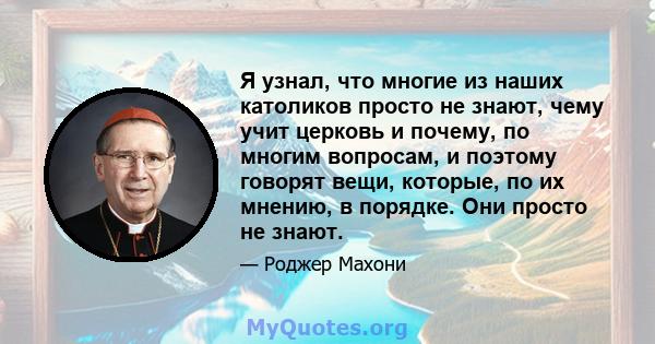 Я узнал, что многие из наших католиков просто не знают, чему учит церковь и почему, по многим вопросам, и поэтому говорят вещи, которые, по их мнению, в порядке. Они просто не знают.