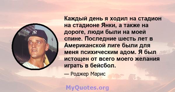 Каждый день я ходил на стадион на стадионе Янки, а также на дороге, люди были на моей спине. Последние шесть лет в Американской лиге были для меня психическим адом. Я был истощен от всего моего желания играть в бейсбол.