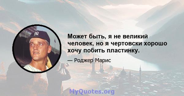 Может быть, я не великий человек, но я чертовски хорошо хочу побить пластинку.