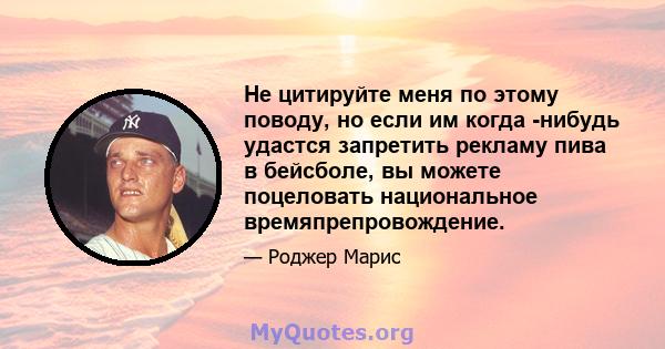 Не цитируйте меня по этому поводу, но если им когда -нибудь удастся запретить рекламу пива в бейсболе, вы можете поцеловать национальное времяпрепровождение.