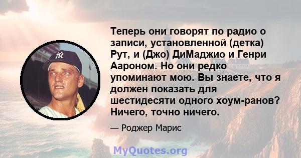 Теперь они говорят по радио о записи, установленной (детка) Рут, и (Джо) ДиМаджио и Генри Аароном. Но они редко упоминают мою. Вы знаете, что я должен показать для шестидесяти одного хоум-ранов? Ничего, точно ничего.