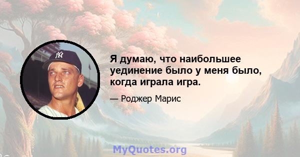 Я думаю, что наибольшее уединение было у меня было, когда играла игра.