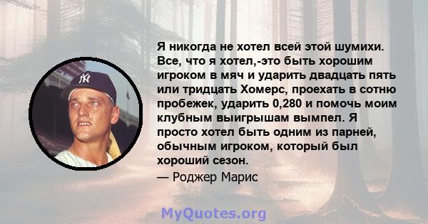 Я никогда не хотел всей этой шумихи. Все, что я хотел,-это быть хорошим игроком в мяч и ударить двадцать пять или тридцать Хомерс, проехать в сотню пробежек, ударить 0,280 и помочь моим клубным выигрышам вымпел. Я