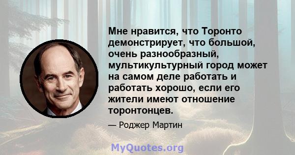 Мне нравится, что Торонто демонстрирует, что большой, очень разнообразный, мультикультурный город может на самом деле работать и работать хорошо, если его жители имеют отношение торонтонцев.