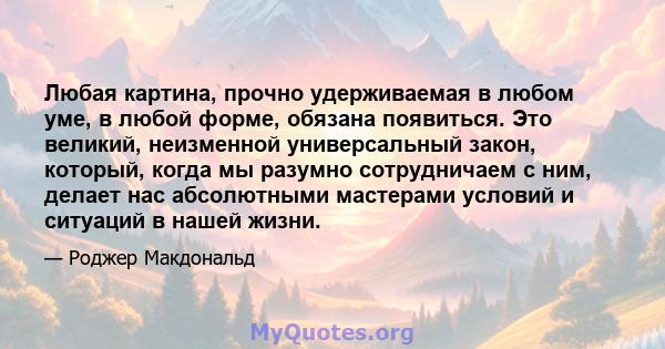 Любая картина, прочно удерживаемая в любом уме, в любой форме, обязана появиться. Это великий, неизменной универсальный закон, который, когда мы разумно сотрудничаем с ним, делает нас абсолютными мастерами условий и