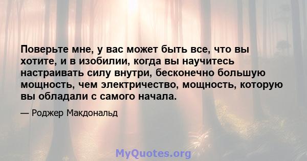 Поверьте мне, у вас может быть все, что вы хотите, и в изобилии, когда вы научитесь настраивать силу внутри, бесконечно большую мощность, чем электричество, мощность, которую вы обладали с самого начала.