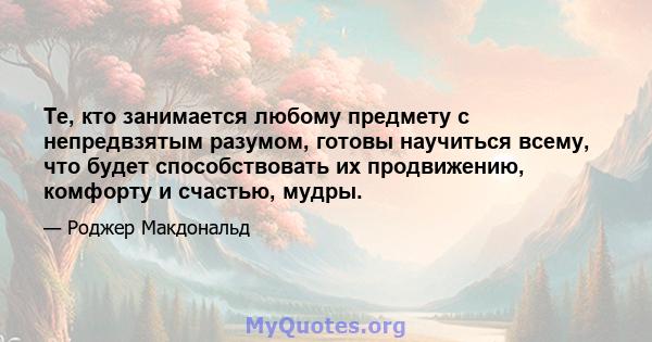 Те, кто занимается любому предмету с непредвзятым разумом, готовы научиться всему, что будет способствовать их продвижению, комфорту и счастью, мудры.