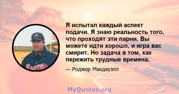 Я испытал каждый аспект подачи. Я знаю реальность того, что проходят эти парни. Вы можете идти хорошо, и игра вас смирит. Но задача в том, как пережить трудные времена.