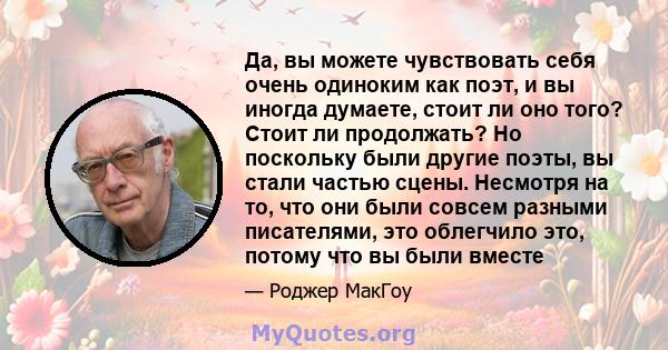 Да, вы можете чувствовать себя очень одиноким как поэт, и вы иногда думаете, стоит ли оно того? Стоит ли продолжать? Но поскольку были другие поэты, вы стали частью сцены. Несмотря на то, что они были совсем разными