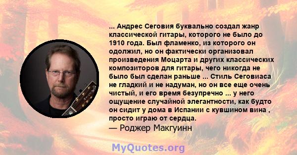 ... Андрес Сеговия буквально создал жанр классической гитары, которого не было до 1910 года. Был фламенко, из которого он одолжил, но он фактически организовал произведения Моцарта и других классических композиторов для 