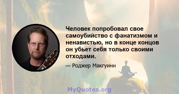 Человек попробовал свое самоубийство с фанатизмом и ненавистью, но в конце концов он убьет себя только своими отходами.