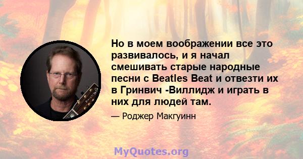 Но в моем воображении все это развивалось, и я начал смешивать старые народные песни с Beatles Beat и отвезти их в Гринвич -Виллидж и играть в них для людей там.