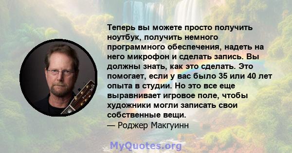 Теперь вы можете просто получить ноутбук, получить немного программного обеспечения, надеть на него микрофон и сделать запись. Вы должны знать, как это сделать. Это помогает, если у вас было 35 или 40 лет опыта в