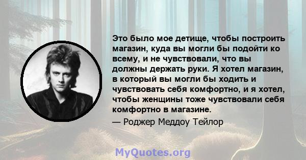 Это было мое детище, чтобы построить магазин, куда вы могли бы подойти ко всему, и не чувствовали, что вы должны держать руки. Я хотел магазин, в который вы могли бы ходить и чувствовать себя комфортно, и я хотел, чтобы 