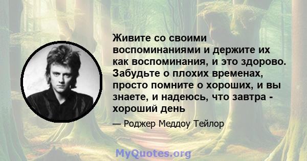 Живите со своими воспоминаниями и держите их как воспоминания, и это здорово. Забудьте о плохих временах, просто помните о хороших, и вы знаете, и надеюсь, что завтра - хороший день