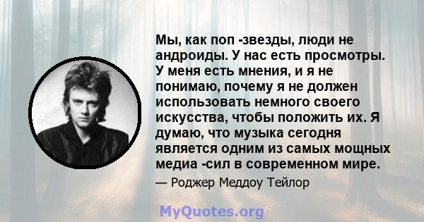 Мы, как поп -звезды, люди не андроиды. У нас есть просмотры. У меня есть мнения, и я не понимаю, почему я не должен использовать немного своего искусства, чтобы положить их. Я думаю, что музыка сегодня является одним из 