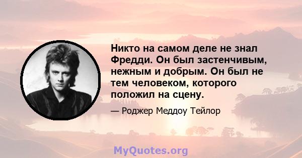 Никто на самом деле не знал Фредди. Он был застенчивым, нежным и добрым. Он был не тем человеком, которого положил на сцену.