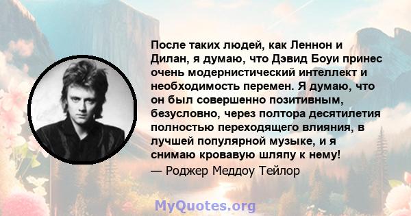 После таких людей, как Леннон и Дилан, я думаю, что Дэвид Боуи принес очень модернистический интеллект и необходимость перемен. Я думаю, что он был совершенно позитивным, безусловно, через полтора десятилетия полностью