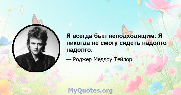 Я всегда был неподходящим. Я никогда не смогу сидеть надолго надолго.