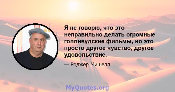 Я не говорю, что это неправильно делать огромные голливудские фильмы, но это просто другое чувство, другое удовольствие.