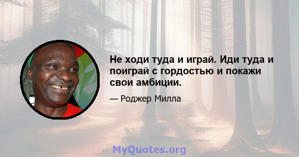 Не ходи туда и играй. Иди туда и поиграй с гордостью и покажи свои амбиции.