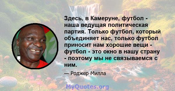 Здесь, в Камеруне, футбол - наша ведущая политическая партия. Только футбол, который объединяет нас, только футбол приносит нам хорошие вещи - футбол - это окно в нашу страну - поэтому мы не связываемся с ним.