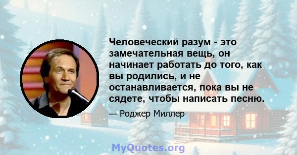 Человеческий разум - это замечательная вещь, он начинает работать до того, как вы родились, и не останавливается, пока вы не сядете, чтобы написать песню.