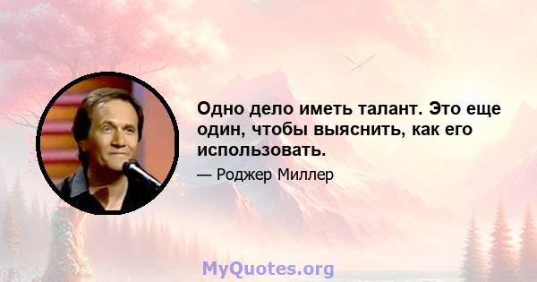 Одно дело иметь талант. Это еще один, чтобы выяснить, как его использовать.