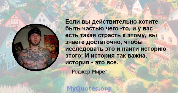 Если вы действительно хотите быть частью чего -то, и у вас есть такая страсть к этому, вы знаете достаточно, чтобы исследовать это и найти историю этого; И история так важна, история - это все.