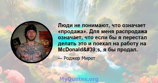 Люди не понимают, что означает «продажа». Для меня распродажа означает, что если бы я перестал делать это и поехал на работу на McDonald's, я бы продал.