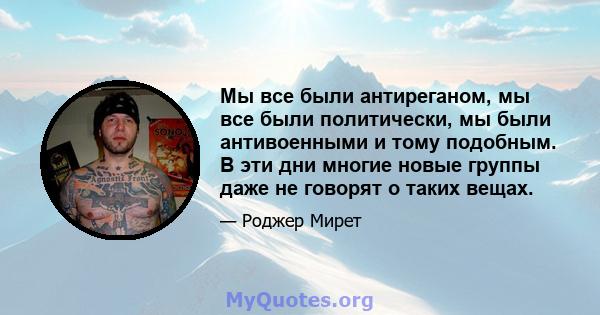 Мы все были антиреганом, мы все были политически, мы были антивоенными и тому подобным. В эти дни многие новые группы даже не говорят о таких вещах.