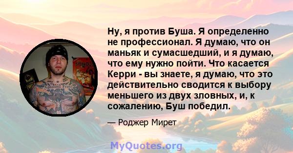 Ну, я против Буша. Я определенно не профессионал. Я думаю, что он маньяк и сумасшедший, и я думаю, что ему нужно пойти. Что касается Керри - вы знаете, я думаю, что это действительно сводится к выбору меньшего из двух