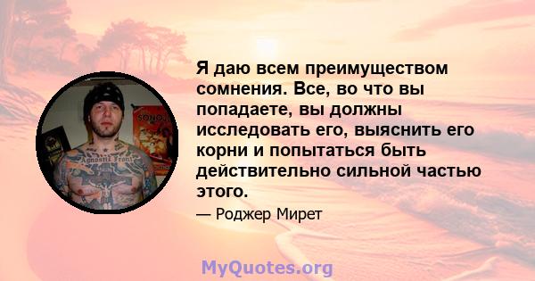 Я даю всем преимуществом сомнения. Все, во что вы попадаете, вы должны исследовать его, выяснить его корни и попытаться быть действительно сильной частью этого.