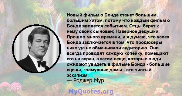 Новый фильм о Бонде станет большим, большим хитом, потому что каждый фильм о Бонде является событием. Отцы берут к нему своих сыновей; Наверное дедушки. Прошло много времени, и я думаю, что успех Бонда заключается в