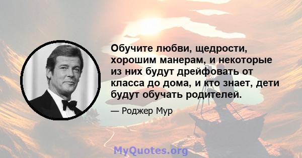 Обучите любви, щедрости, хорошим манерам, и некоторые из них будут дрейфовать от класса до дома, и кто знает, дети будут обучать родителей.