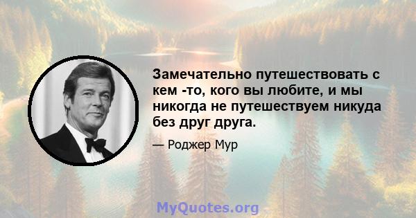 Замечательно путешествовать с кем -то, кого вы любите, и мы никогда не путешествуем никуда без друг друга.